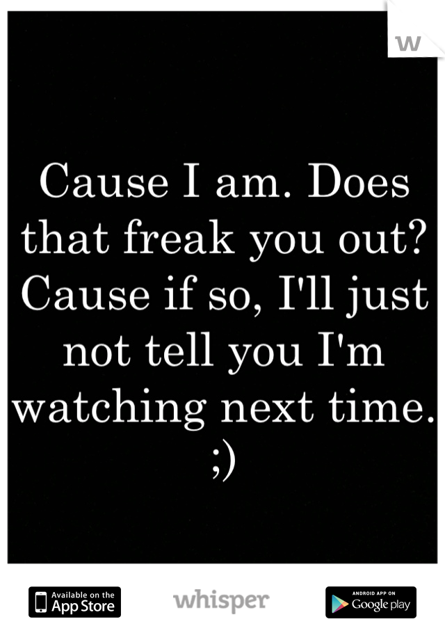 Cause I am. Does that freak you out? Cause if so, I'll just not tell you I'm watching next time. ;)
