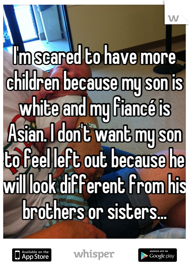 I'm scared to have more children because my son is white and my fiancé is Asian. I don't want my son to feel left out because he will look different from his brothers or sisters...