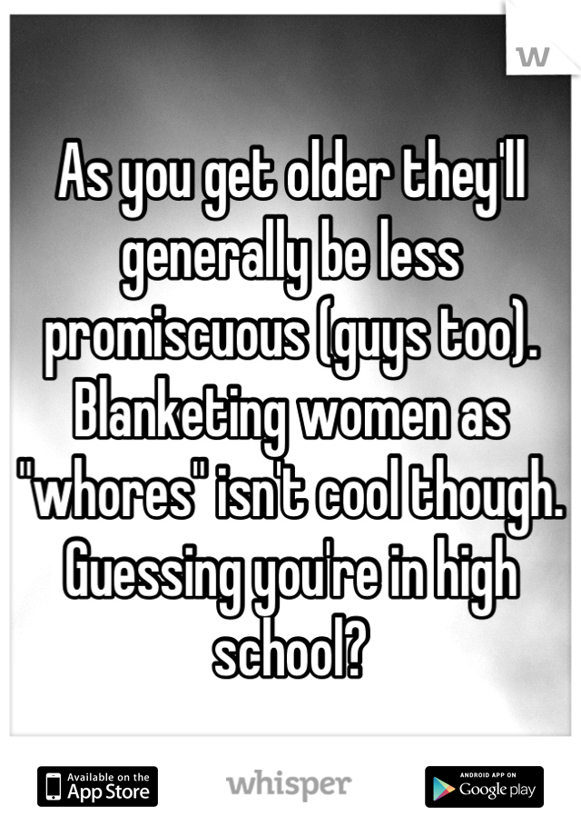 As you get older they'll generally be less promiscuous (guys too). Blanketing women as "whores" isn't cool though. Guessing you're in high school?