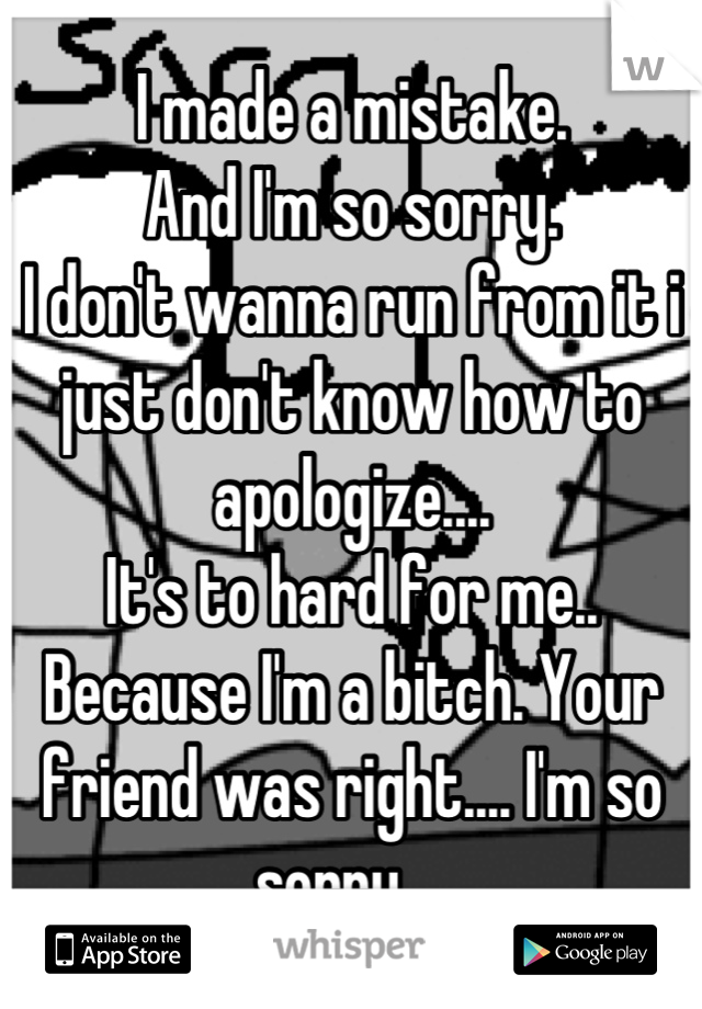 I made a mistake.
And I'm so sorry.
I don't wanna run from it i just don't know how to apologize....
It's to hard for me..
Because I'm a bitch. Your friend was right.... I'm so sorry... 