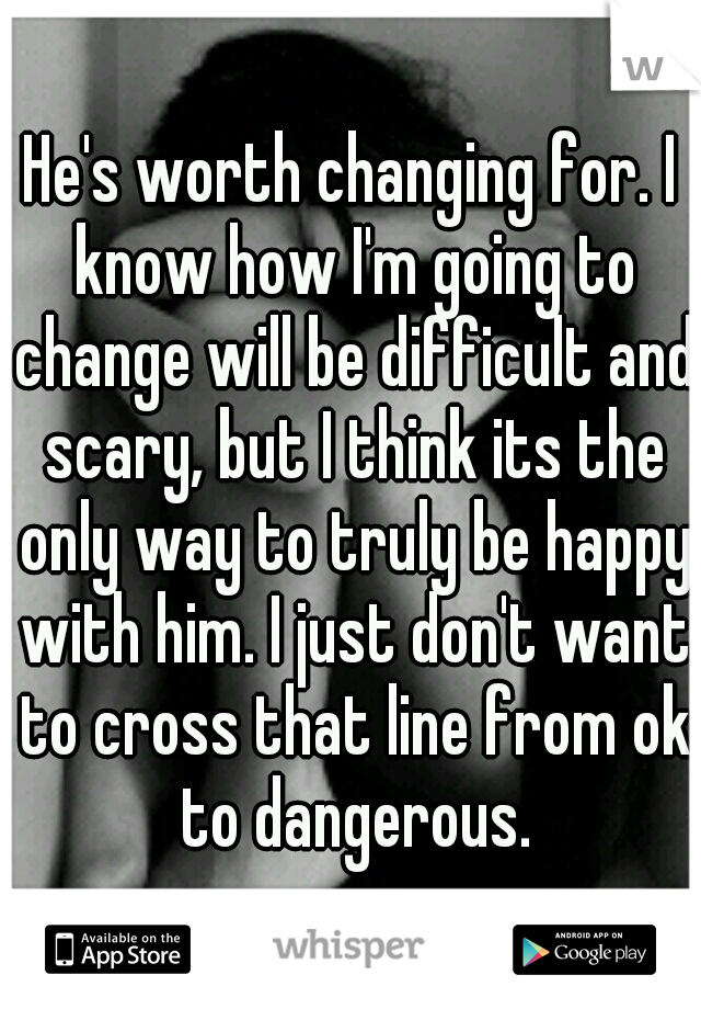 He's worth changing for. I know how I'm going to change will be difficult and scary, but I think its the only way to truly be happy with him. I just don't want to cross that line from ok to dangerous.