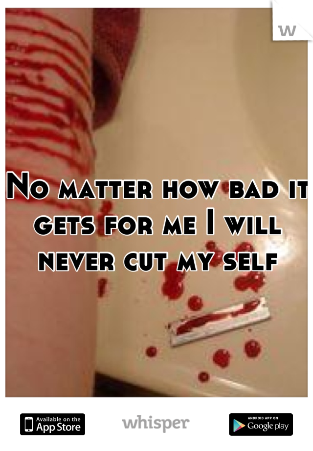 No matter how bad it gets for me I will never cut my self