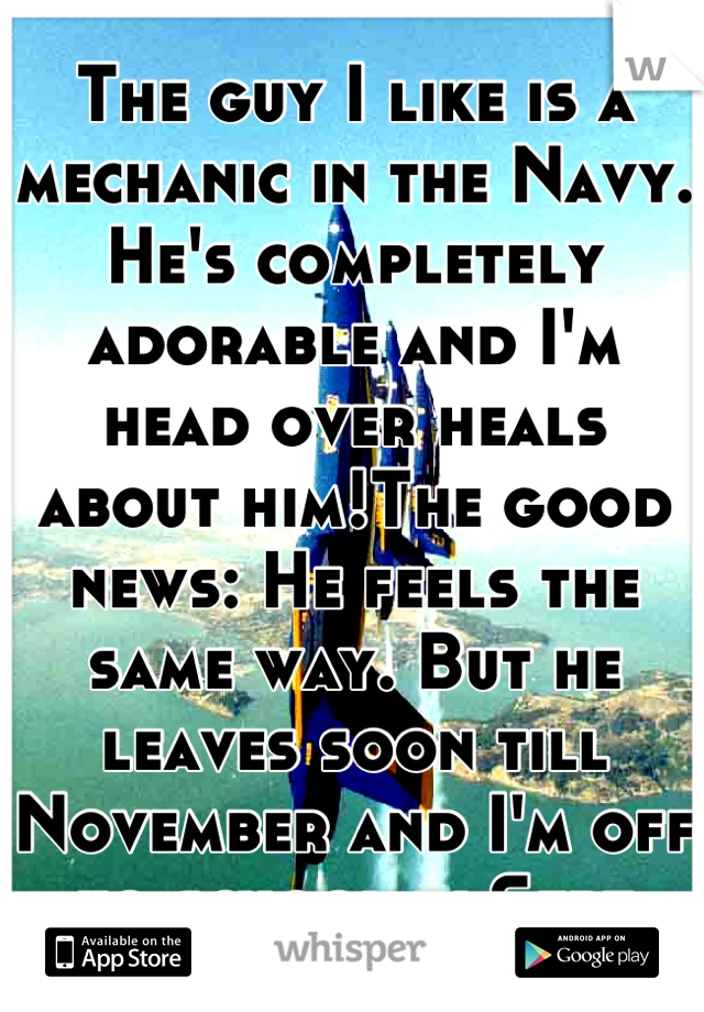 The guy I like is a mechanic in the Navy. He's completely adorable and I'm head over heals about him!The good news: He feels the same way. But he leaves soon till November and I'm off to school in Sept