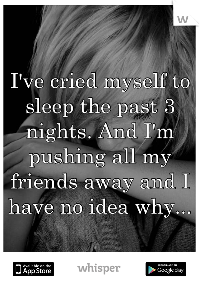 I've cried myself to sleep the past 3 nights. And I'm pushing all my friends away and I have no idea why...