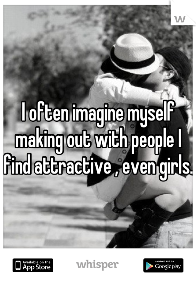 I often imagine myself making out with people I find attractive , even girls. 