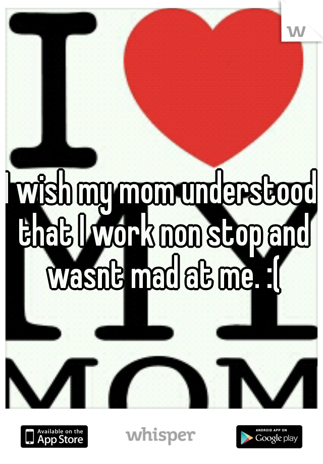 I wish my mom understood that I work non stop and wasnt mad at me. :(