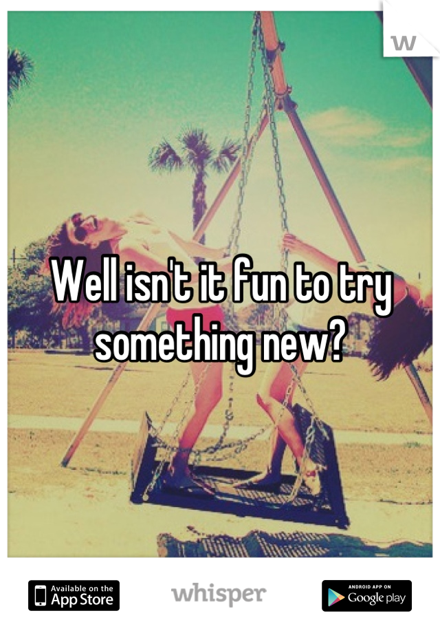 Well isn't it fun to try something new?