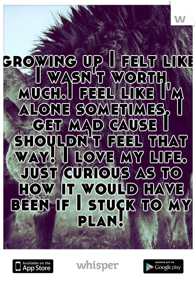 growing up I felt like I wasn't worth much.I feel like I'm alone sometimes. I get mad cause I shouldn't feel that way! I love my life. just curious as to how it would have been if I stuck to my plan!