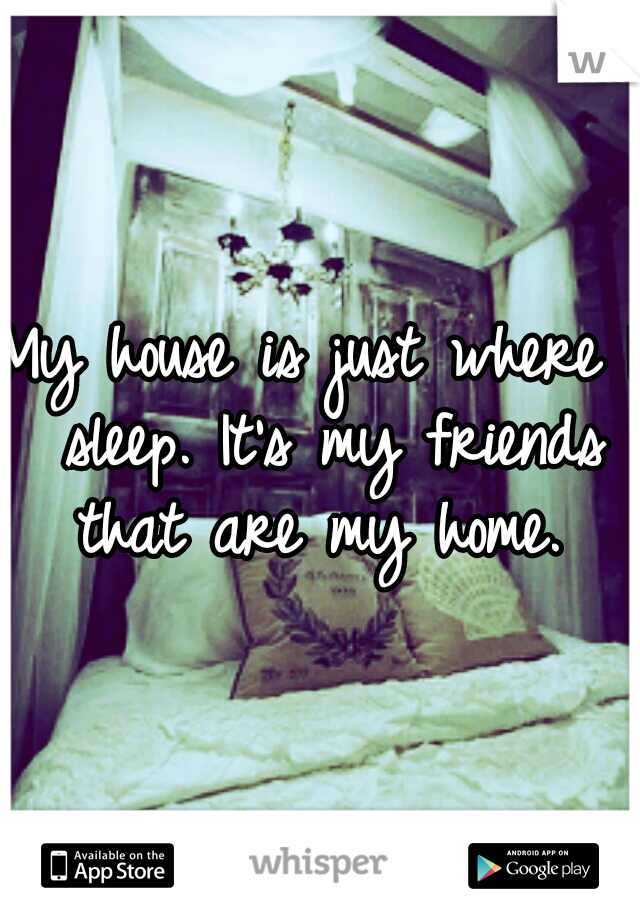 My house is just where I sleep. It's my friends that are my home. 