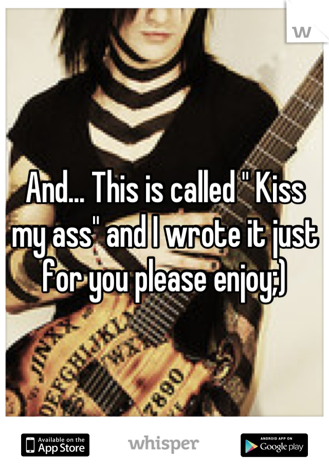 And... This is called " Kiss my ass" and I wrote it just for you please enjoy;)