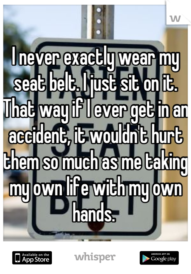 I never exactly wear my seat belt. I just sit on it. That way if I ever get in an accident, it wouldn't hurt them so much as me taking my own life with my own hands. 