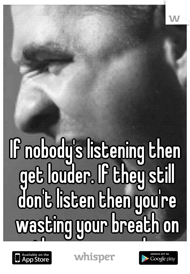 If nobody's listening then get louder. If they still don't listen then you're wasting your breath on the wrong people. 