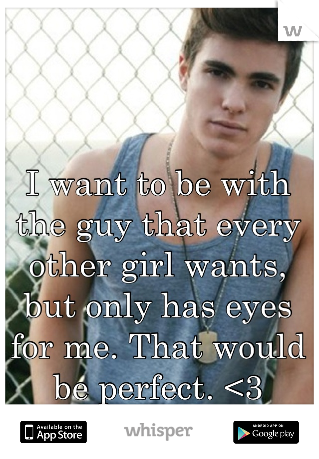 I want to be with the guy that every other girl wants, but only has eyes for me. That would be perfect. <3
