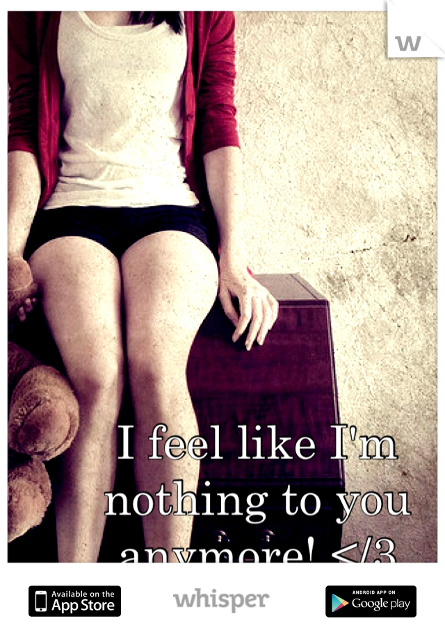 I feel like I'm nothing to you anymore! </3