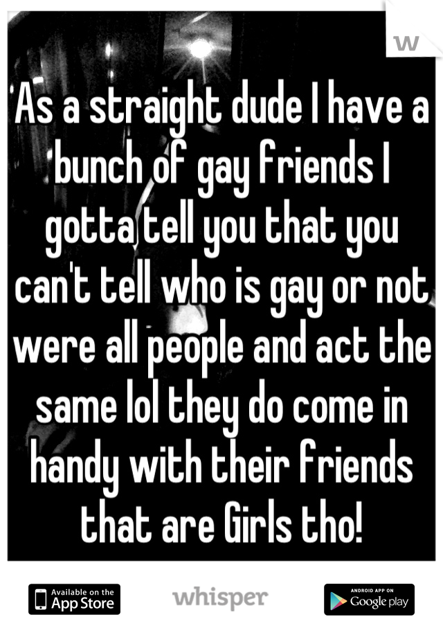 As a straight dude I have a bunch of gay friends I gotta tell you that you can't tell who is gay or not were all people and act the same lol they do come in handy with their friends that are Girls tho!