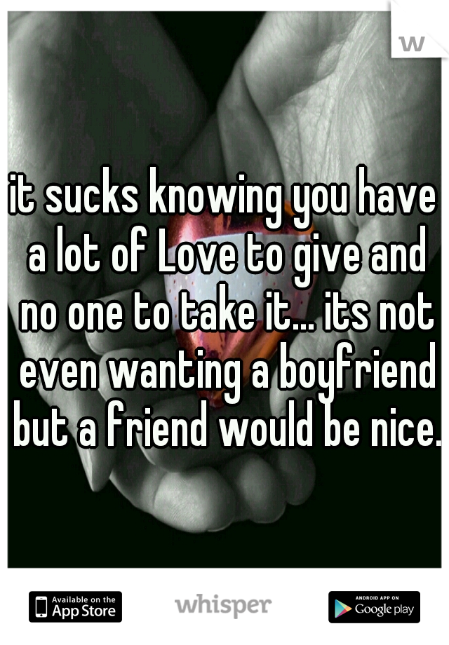 it sucks knowing you have a lot of Love to give and no one to take it... its not even wanting a boyfriend but a friend would be nice.
