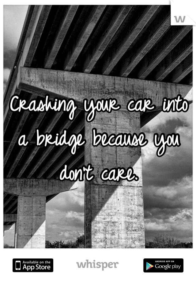 Crashing your car into a bridge because you don't care.