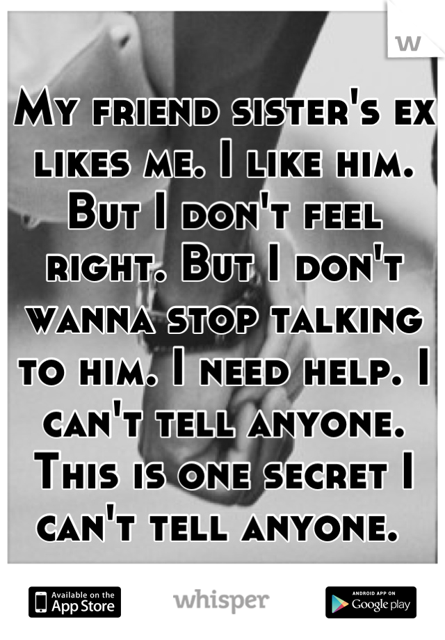 My friend sister's ex likes me. I like him. But I don't feel right. But I don't wanna stop talking to him. I need help. I can't tell anyone. This is one secret I can't tell anyone. 