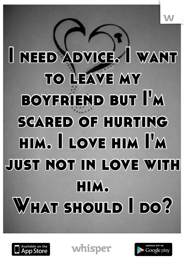 I need advice. I want to leave my boyfriend but I'm scared of hurting him. I love him I'm just not in love with him.
What should I do?