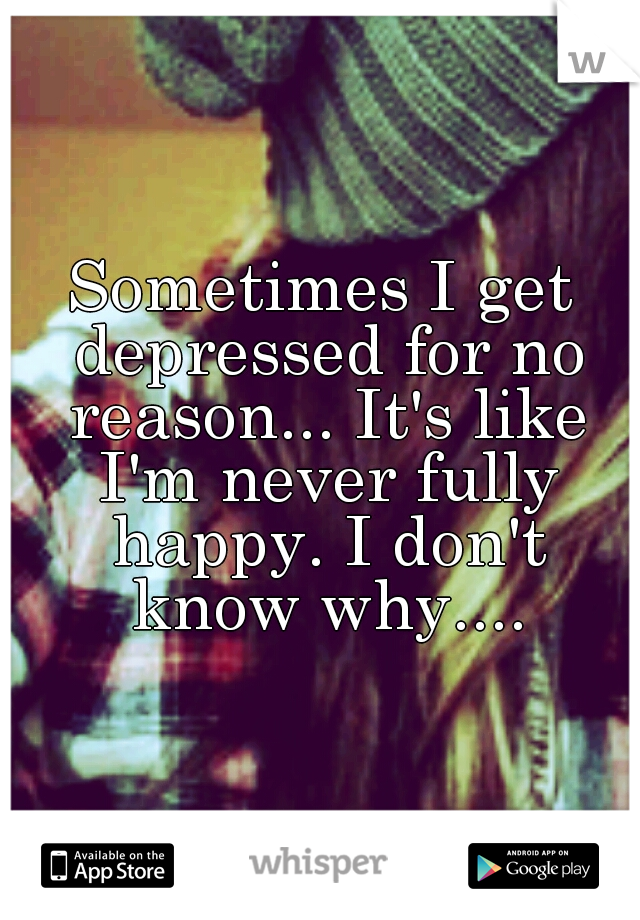 Sometimes I get depressed for no reason... It's like I'm never fully happy. I don't know why....