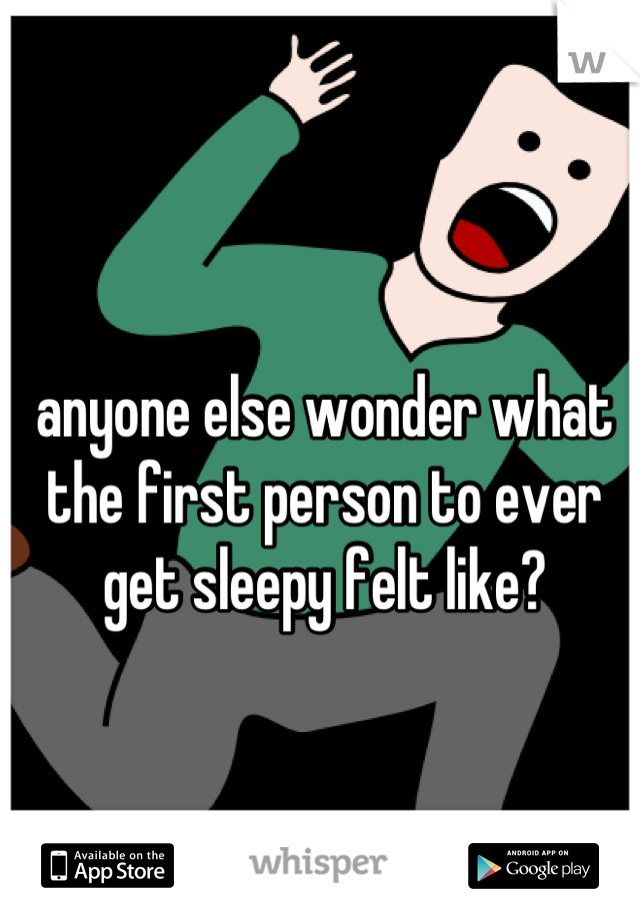 anyone else wonder what the first person to ever get sleepy felt like?