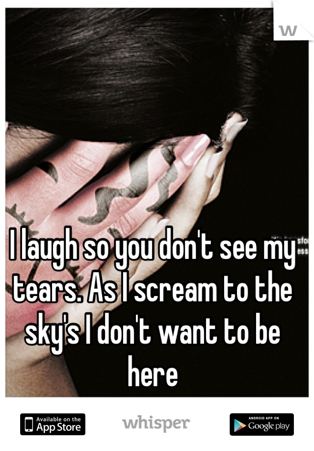 I laugh so you don't see my tears. As I scream to the sky's I don't want to be here