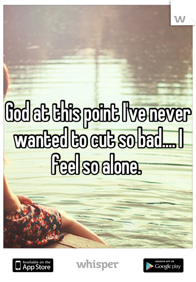 God at this point I've never wanted to cut so bad.... I feel so alone. 
