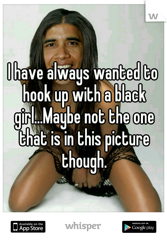 I have always wanted to hook up with a black girl...Maybe not the one that is in this picture though.