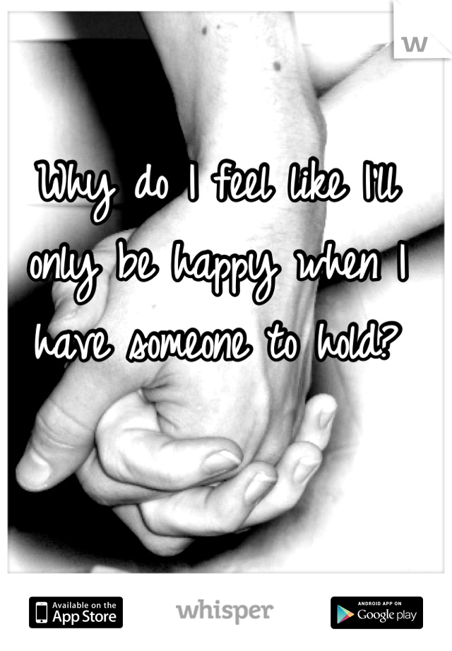 Why do I feel like I'll only be happy when I have someone to hold?