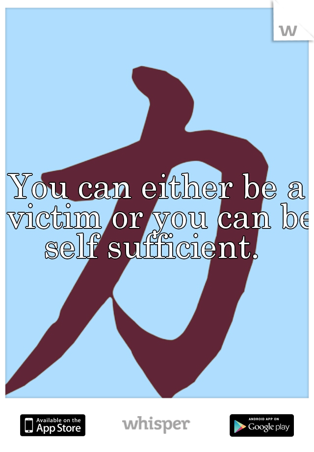 You can either be a victim or you can be self sufficient.  