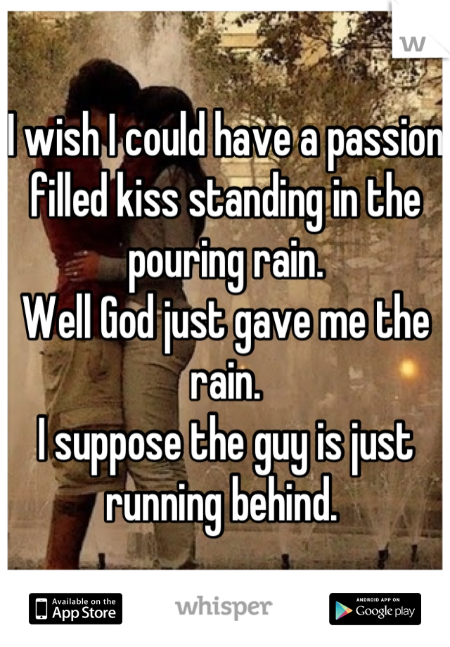 I wish I could have a passion filled kiss standing in the pouring rain. 
Well God just gave me the rain. 
I suppose the guy is just running behind. 