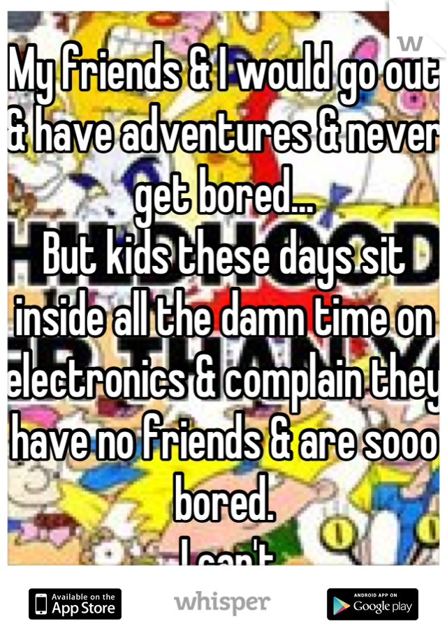 My friends & I would go out & have adventures & never get bored...
But kids these days sit inside all the damn time on electronics & complain they have no friends & are sooo bored.
... I can't...