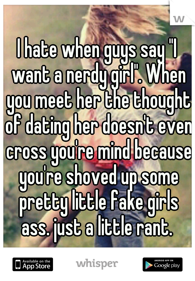 I hate when guys say "I want a nerdy girl". When you meet her the thought of dating her doesn't even cross you're mind because you're shoved up some pretty little fake girls ass. just a little rant. 