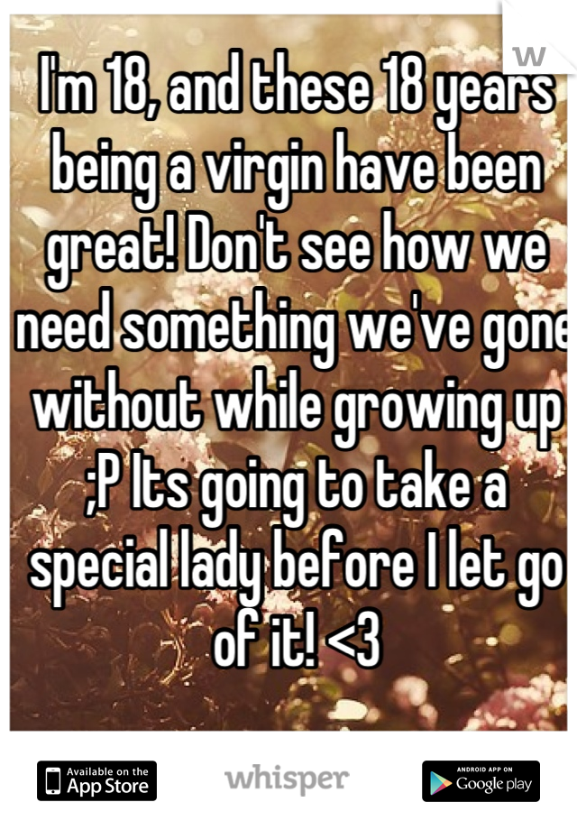 I'm 18, and these 18 years being a virgin have been great! Don't see how we need something we've gone without while growing up ;P Its going to take a special lady before I let go of it! <3