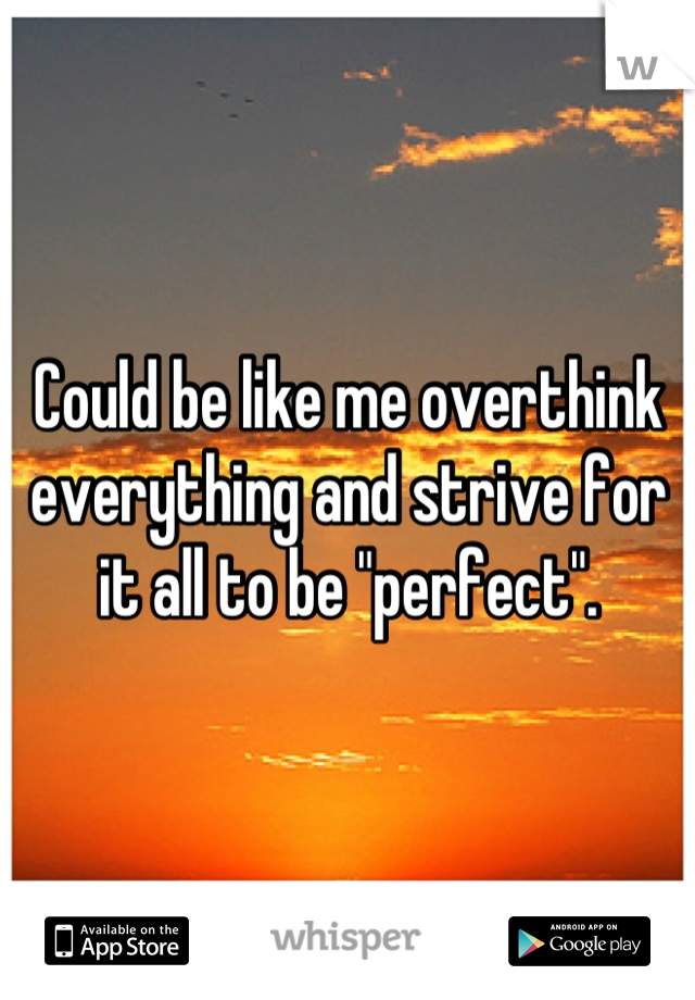 Could be like me overthink everything and strive for it all to be "perfect".