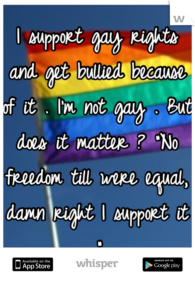 I support gay rights and get bullied because of it . I'm not gay . But does it matter ? "No freedom till were equal, damn right I support it ."