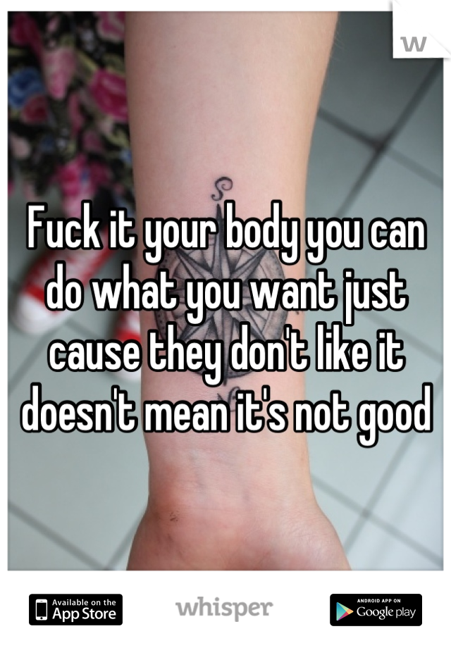 Fuck it your body you can do what you want just cause they don't like it doesn't mean it's not good