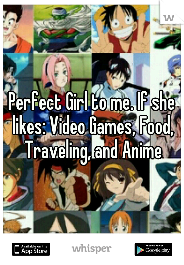Perfect Girl to me. If she likes: Video Games, Food, Traveling, and Anime