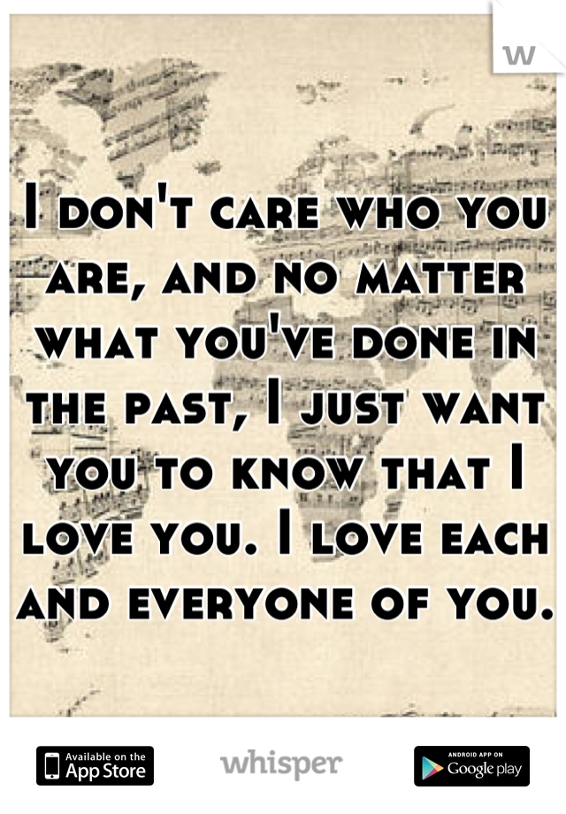 I don't care who you are, and no matter what you've done in the past, I just want you to know that I love you. I love each and everyone of you.