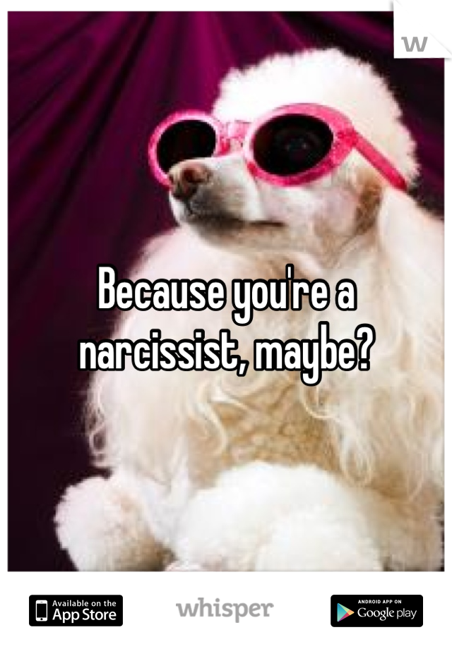 Because you're a narcissist, maybe?