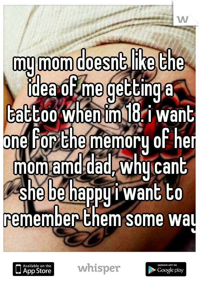 my mom doesnt like the idea of me getting a tattoo when im 18. i want one for the memory of her mom amd dad, why cant she be happy i want to remember them some way?