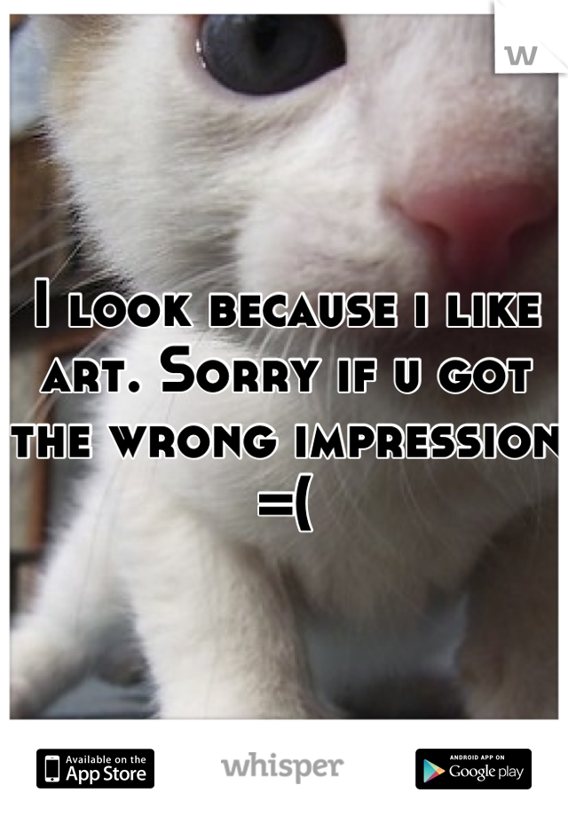 I look because i like art. Sorry if u got the wrong impression =(