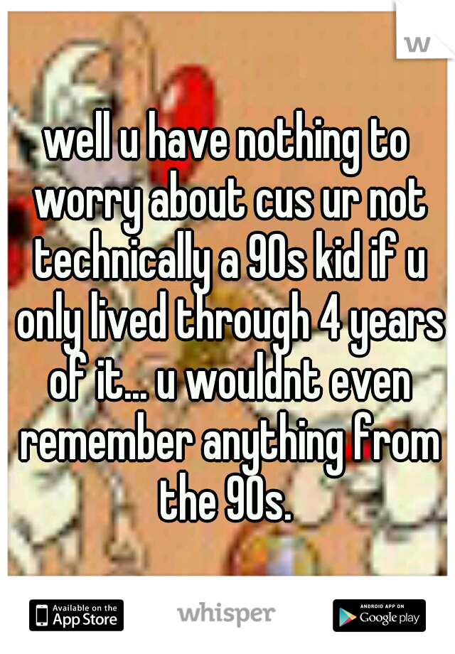 well u have nothing to worry about cus ur not technically a 90s kid if u only lived through 4 years of it... u wouldnt even remember anything from the 90s. 