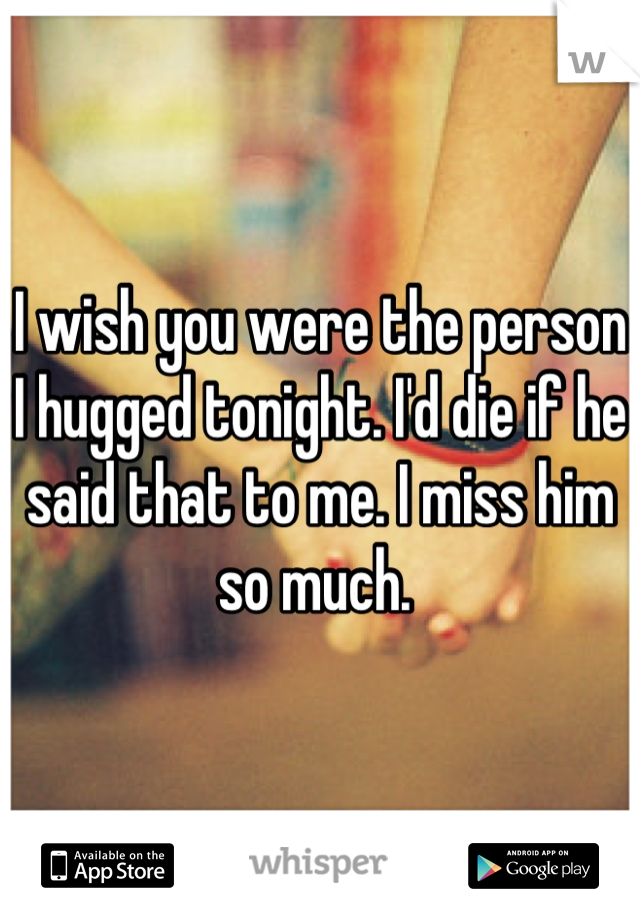 I wish you were the person I hugged tonight. I'd die if he said that to me. I miss him so much. 