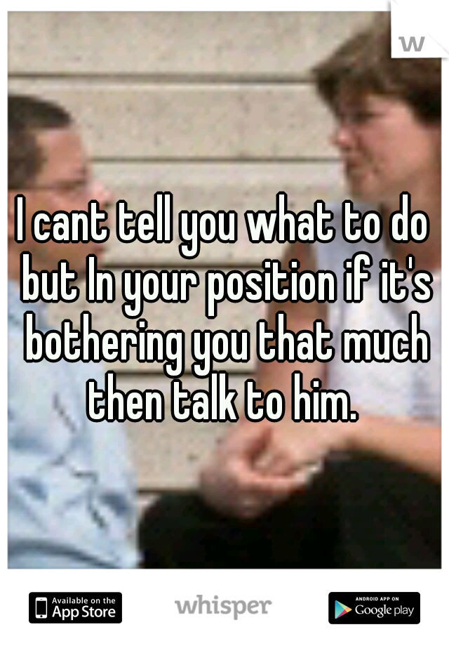 I cant tell you what to do but In your position if it's bothering you that much then talk to him. 