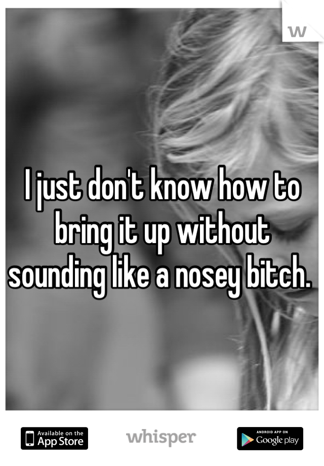 I just don't know how to bring it up without sounding like a nosey bitch. 