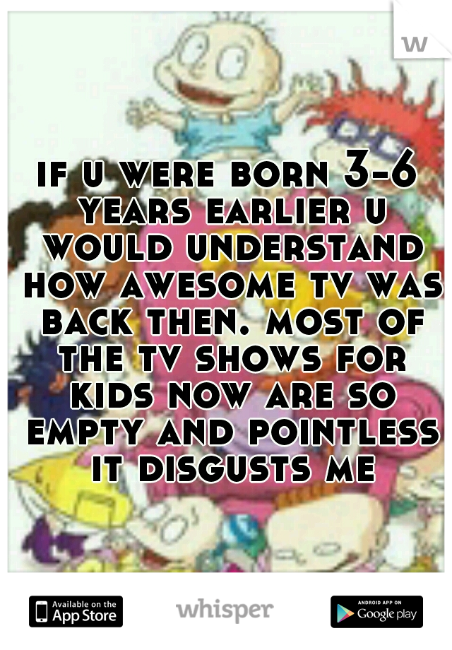 if u were born 3-6 years earlier u would understand how awesome tv was back then. most of the tv shows for kids now are so empty and pointless it disgusts me