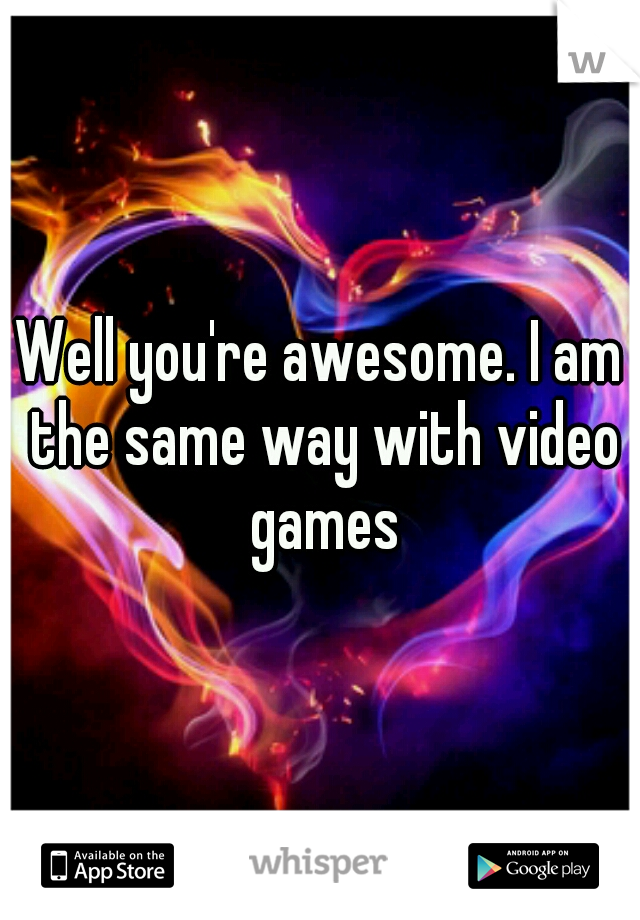 Well you're awesome. I am the same way with video games
