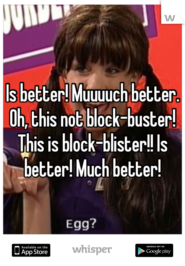 Is better! Muuuuch better. Oh, this not block-buster! This is block-blister!! Is better! Much better!