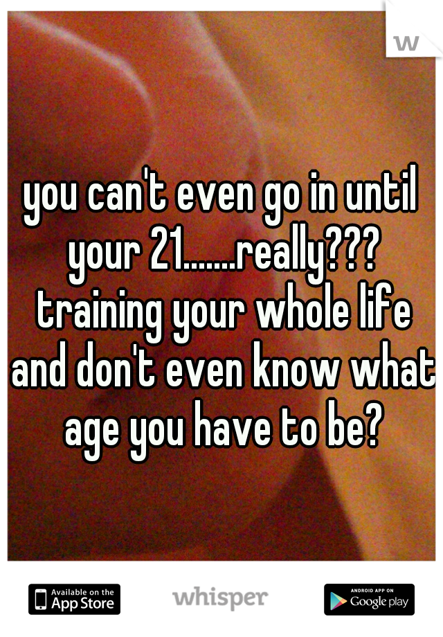 you can't even go in until your 21.......really??? training your whole life and don't even know what age you have to be?